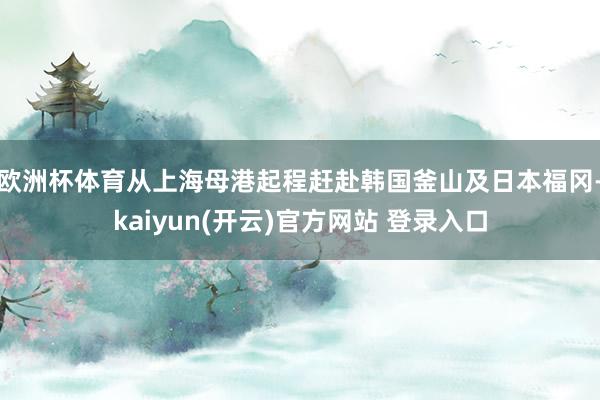 欧洲杯体育从上海母港起程赶赴韩国釜山及日本福冈-kaiyun