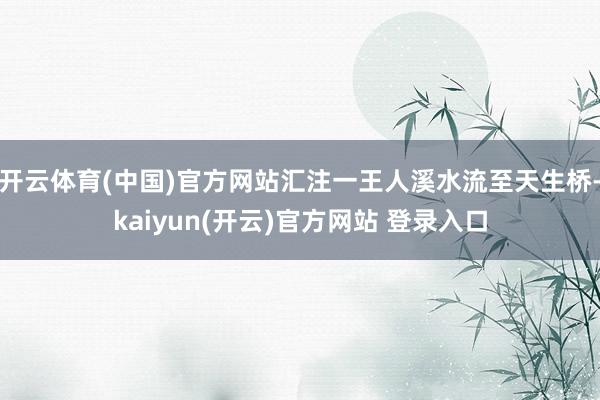 开云体育(中国)官方网站汇注一王人溪水流至天生桥-kaiyun(开云)官方网站 登录入口