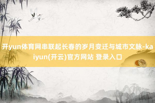开yun体育网串联起长春的岁月变迁与城市文脉-kaiyun(开云)官方网站 登录入口