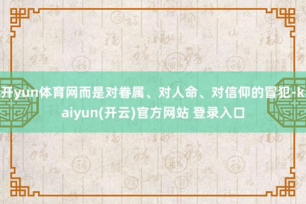 开yun体育网而是对眷属、对人命、对信仰的冒犯-kaiyun(开云)官方网站 登录入口