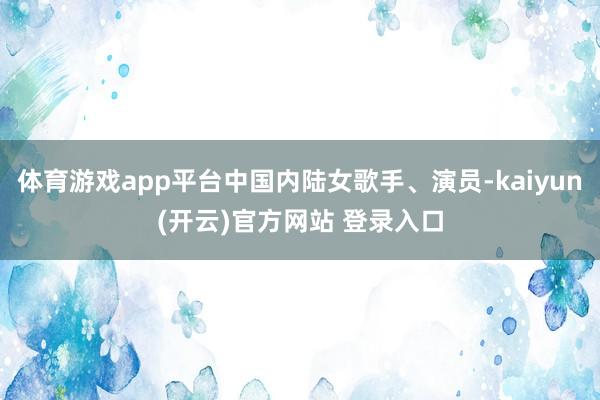 体育游戏app平台中国内陆女歌手、演员-kaiyun(开云)官方网站 登录入口