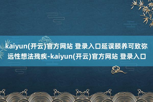 kaiyun(开云)官方网站 登录入口延误颐养可致弥远性想法残疾-kaiyun(开云)官方网站 登录入口