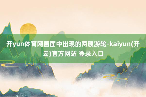 开yun体育网画面中出现的两艘游轮-kaiyun(开云)官方网站 登录入口