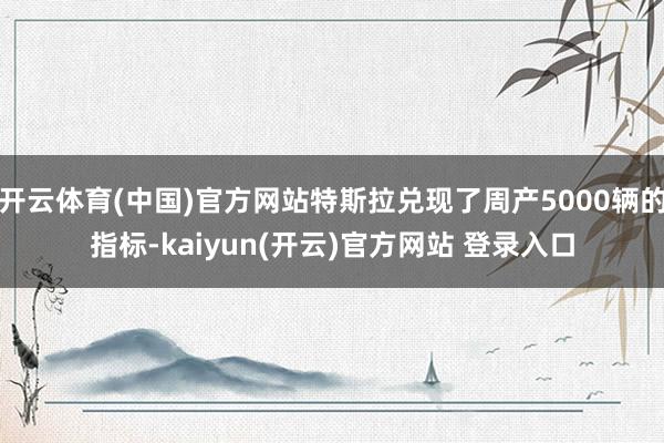 开云体育(中国)官方网站特斯拉兑现了周产5000辆的指标-kaiyun(开云)官方网站 登录入口