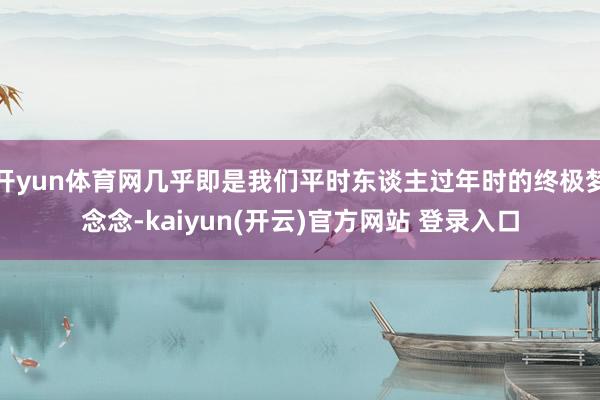 开yun体育网几乎即是我们平时东谈主过年时的终极梦念念-kaiyun(开云)官方网站 登录入口