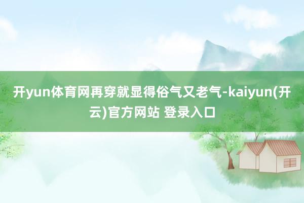 开yun体育网再穿就显得俗气又老气-kaiyun(开云)官方