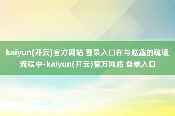 kaiyun(开云)官方网站 登录入口　　在与赵鑫的疏通流程