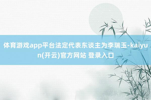 体育游戏app平台法定代表东谈主为李瑞玉-kaiyun(开云)官方网站 登录入口
