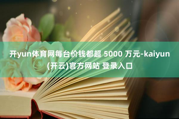 开yun体育网每台价钱都超 5000 万元-kaiyun(开云)官方网站 登录入口