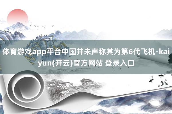 体育游戏app平台中国并未声称其为第6代飞机-kaiyun(