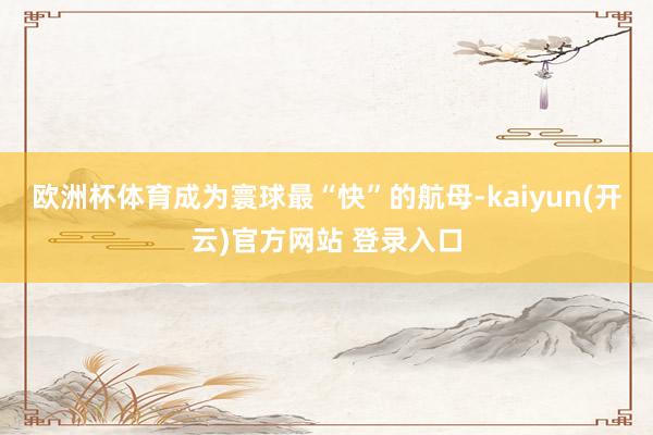 欧洲杯体育成为寰球最“快”的航母-kaiyun(开云)官方网