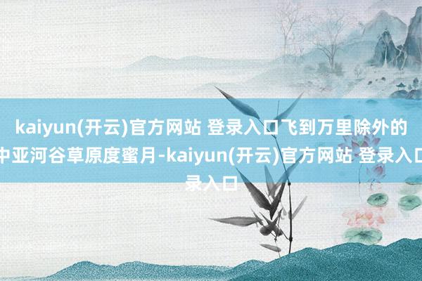 kaiyun(开云)官方网站 登录入口飞到万里除外的中亚河谷草原度蜜月-kaiyun(开云)官方网站 登录入口