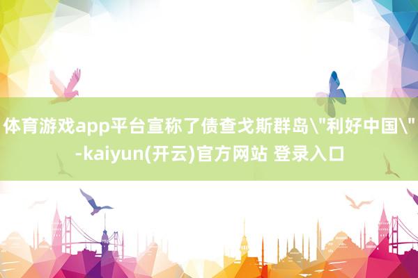 体育游戏app平台宣称了债查戈斯群岛＂利好中国＂-kaiyu