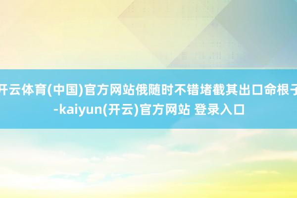 开云体育(中国)官方网站俄随时不错堵截其出口命根子-kaiy