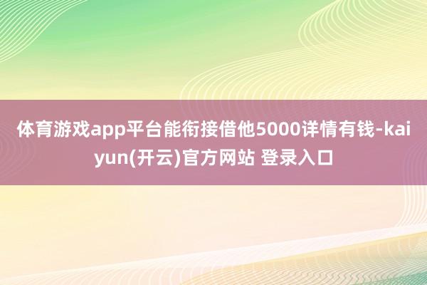 体育游戏app平台能衔接借他5000详情有钱-kaiyun(开云)官方网站 登录入口