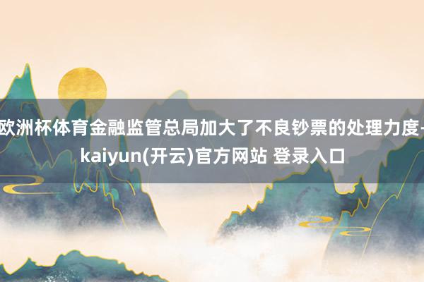欧洲杯体育金融监管总局加大了不良钞票的处理力度-kaiyun(开云)官方网站 登录入口