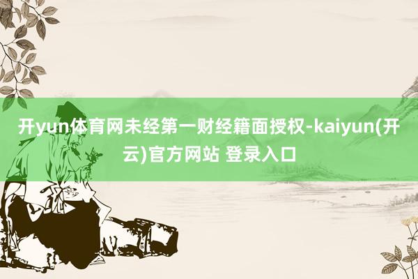 开yun体育网未经第一财经籍面授权-kaiyun(开云)官方网站 登录入口