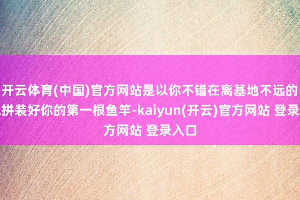 开云体育(中国)官方网站是以你不错在离基地不远的场地拼装好你的第一根鱼竿-kaiyun(开云)官方网站 登录入口