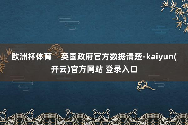 欧洲杯体育    英国政府官方数据清楚-kaiyun(开云)官方网站 登录入口