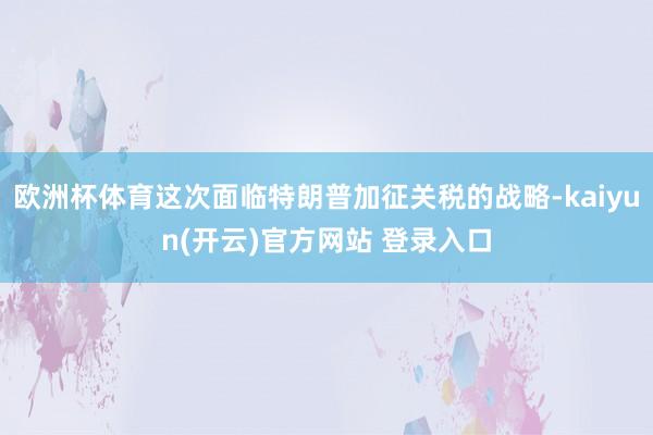 欧洲杯体育这次面临特朗普加征关税的战略-kaiyun(开云)