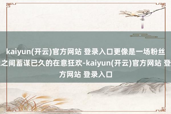 kaiyun(开云)官方网站 登录入口更像是一场粉丝与偶像之