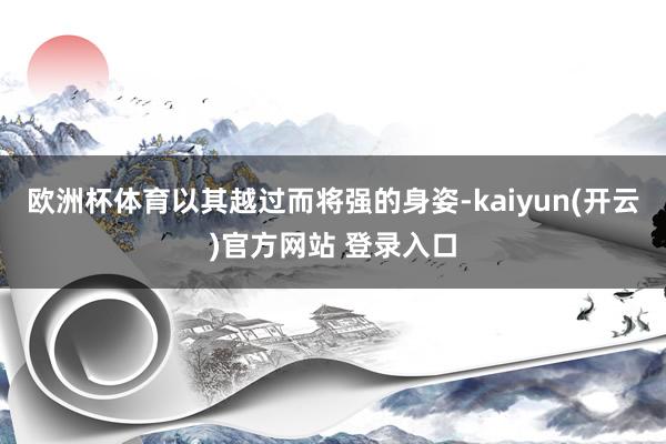 欧洲杯体育以其越过而将强的身姿-kaiyun(开云)官方网站