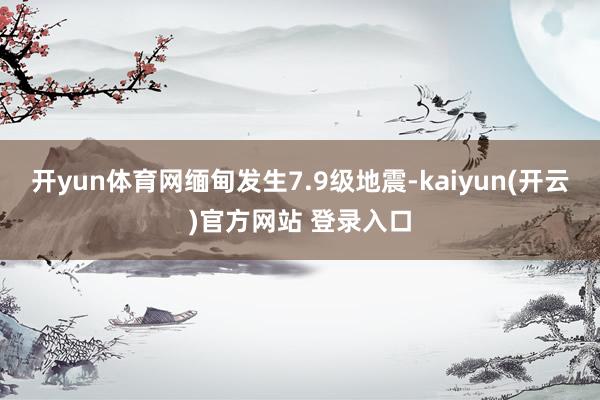 开yun体育网缅甸发生7.9级地震-kaiyun(开云)官方