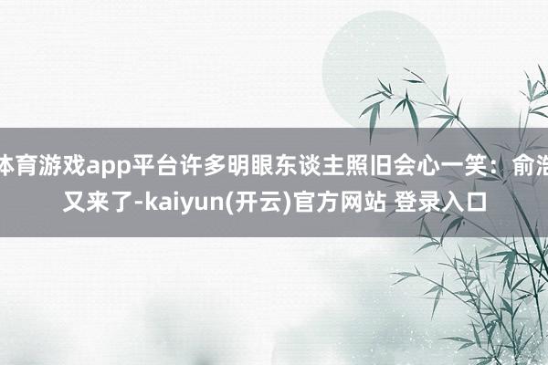 体育游戏app平台许多明眼东谈主照旧会心一笑：俞浩又来了-kaiyun(开云)官方网站 登录入口