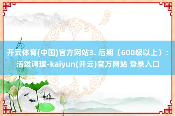 开云体育(中国)官方网站3. 后期（600级以上）：活泼调理-kaiyun(开云)官方网站 登录入口