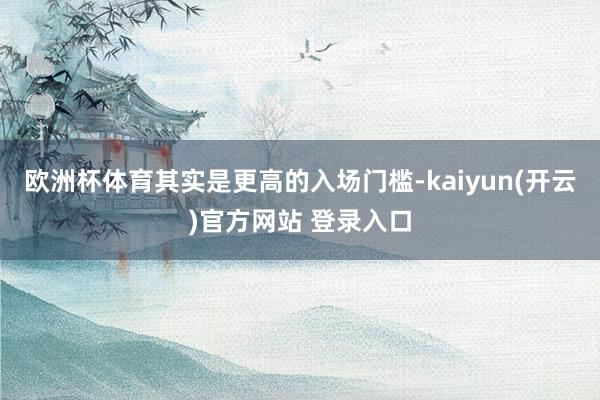 欧洲杯体育其实是更高的入场门槛-kaiyun(开云)官方网站 登录入口