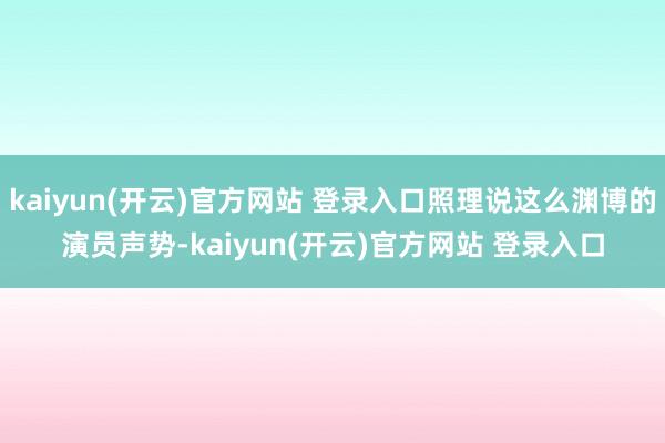 kaiyun(开云)官方网站 登录入口照理说这么渊博的演员声势-kaiyun(开云)官方网站 登录入口